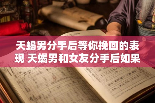 天蝎男分手后等你挽回的表现 天蝎男和女友分手后如果他还爱你会有哪些表现来挽回你