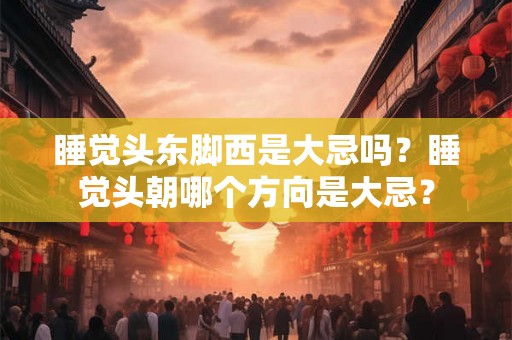 睡觉头东脚西是大忌吗？睡觉头朝哪个方向是大忌？