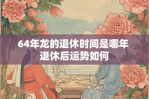 64年龙的退休时间是哪年 退休后运势如何