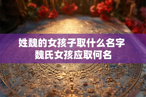 姓魏的女孩子取什么名字 魏氏女孩应取何名 姓魏的女孩子取什么名字 魏氏女孩应取何名