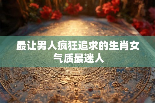 最让男人疯狂追求的生肖女 气质最迷人