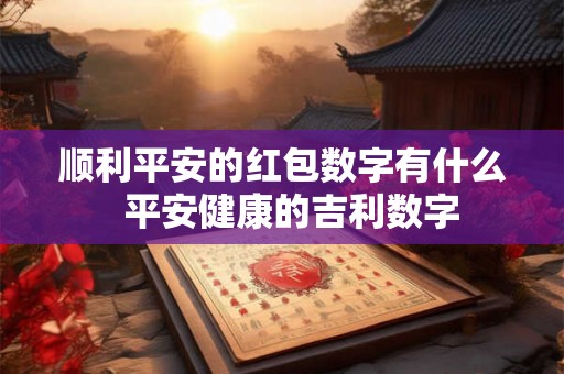 顺利平安的红包数字有什么 平安健康的吉利数字 顺利平安的红包数字有什么 平安健康的吉利数字