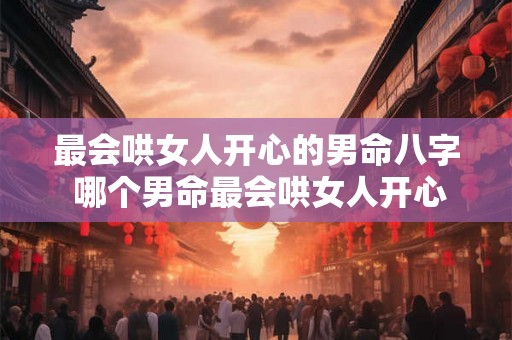 最会哄女人开心的男命八字 哪个男命最会哄女人开心 最会哄女人开心的男命八字 哪个男命最会哄女人开心