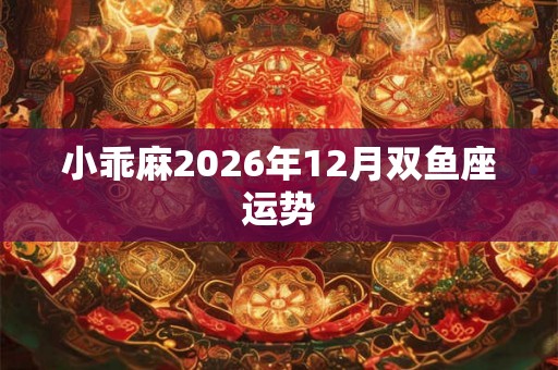 小乖麻2026年12月双鱼座运势 小乖麻2026年12月双鱼座运势