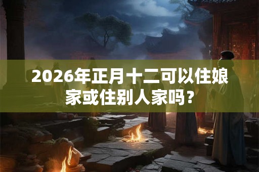 2026年正月十二可以住娘家或住别人家吗? 2026年正月十二可以住娘家或住别人家吗?
