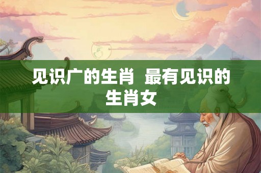 见识广的生肖  最有见识的生肖女