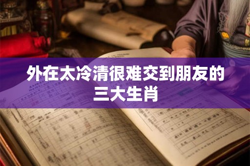 外在太冷清很难交到朋友的三大生肖 外在太冷清很难交到朋友的三大生肖
