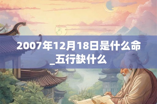 2007年12月18日是什么命_五行缺什么