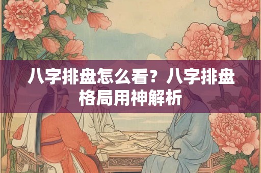 八字排盘怎么看？八字排盘格局用神解析