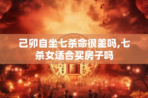 己卯自坐七杀命很差吗,七杀女适合买房子吗