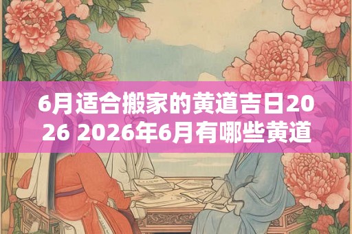 6月适合搬家的黄道吉日2026 2026年6月有哪些黄道吉日适合搬家