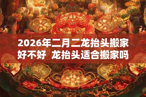 2026年二月二龙抬头搬家好不好  龙抬头适合搬家吗