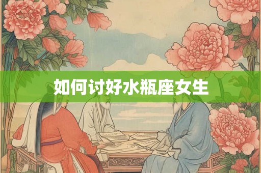 如何讨好水瓶座女生 如何讨好水瓶座女生