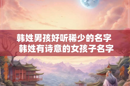 韩姓男孩好听稀少的名字  韩姓有诗意的女孩子名字