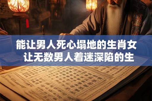 能让男人死心塌地的生肖女 让无数男人着迷深陷的生肖女 能让男人死心塌地的生肖女 让无数男人着迷深陷的生肖女