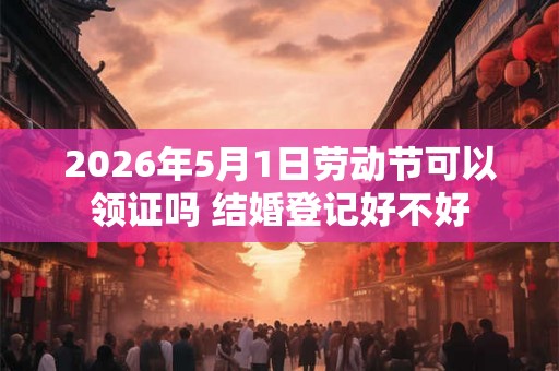 2026年5月1日劳动节可以领证吗 结婚登记好不好 2026年5月1日劳动节可以领证吗 结婚登记好不好