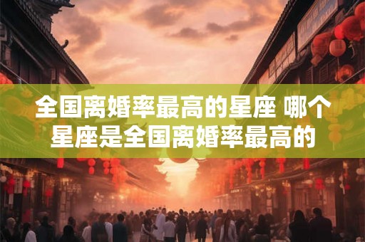 全国离婚率最高的星座 哪个星座是全国离婚率最高的
