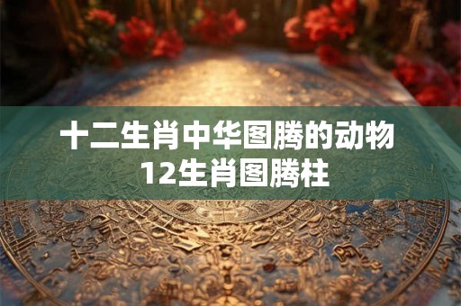 十二生肖中华图腾的动物  12生肖图腾柱