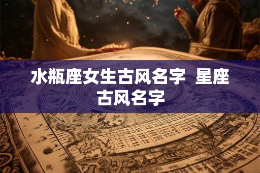 水瓶座女生古风名字 星座古风名字 水瓶座女生古风名字 星座古风名字