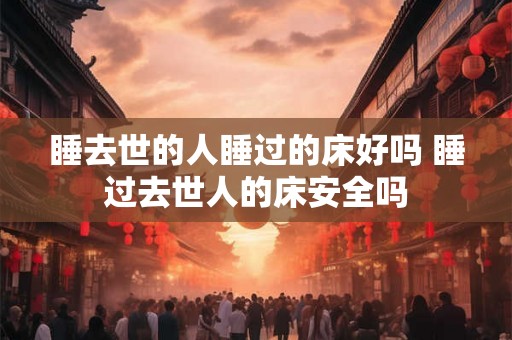 睡去世的人睡过的床好吗 睡过去世人的床安全吗
