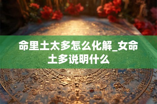 命里土太多怎么化解_女命土多说明什么