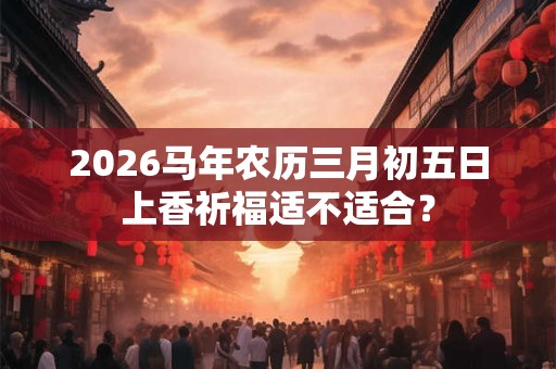 2026马年农历三月初五日上香祈福适不适合? 2026马年农历三月初五日上香祈福适不适合?