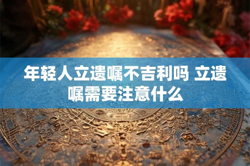 年轻人立遗嘱不吉利吗 立遗嘱需要注意什么