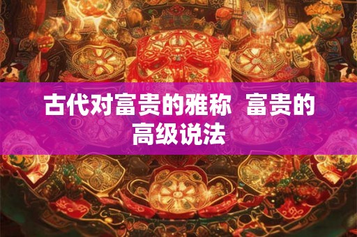 古代对富贵的雅称 富贵的高级说法 古代对富贵的雅称 富贵的高级说法