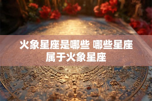 火象星座是哪些 哪些星座属于火象星座