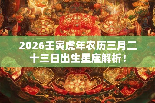 2026壬寅虎年农历三月二十三日出生星座解析！