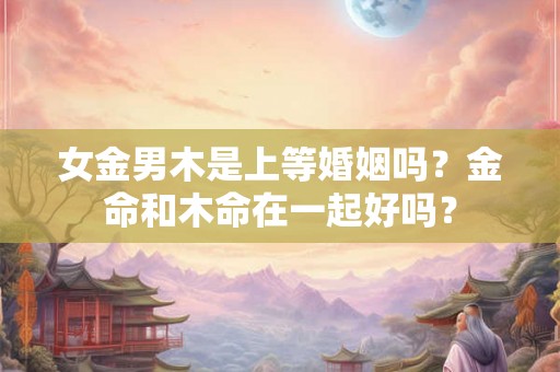 女金男木是上等婚姻吗？金命和木命在一起好吗？