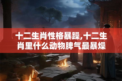 十二生肖性格暴躁,十二生肖里什么动物脾气最暴燥