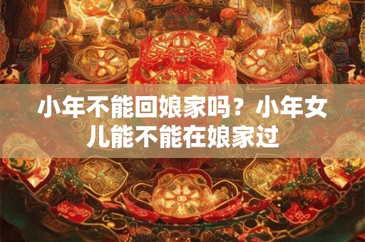 小年不能回娘家吗？小年女儿能不能在娘家过