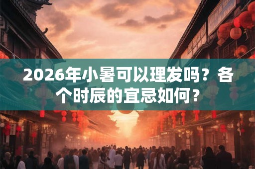 2026年小暑可以理发吗？各个时辰的宜忌如何？
