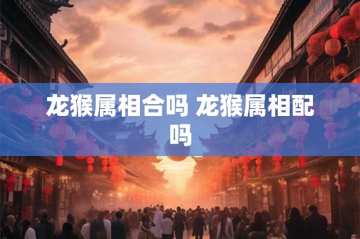 龙猴属相合吗 龙猴属相配吗