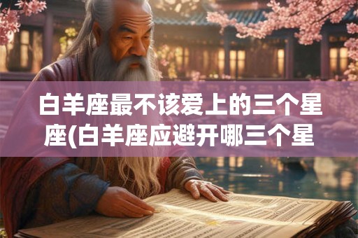 白羊座最不该爱上的三个星座(白羊座应避开哪三个星座成为对象？)