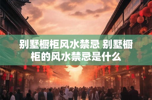别墅橱柜风水禁忌 别墅橱柜的风水禁忌是什么