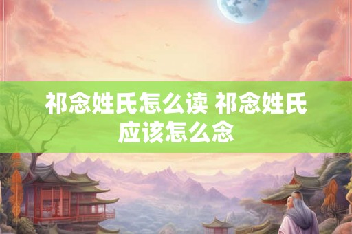 祁念姓氏怎么读 祁念姓氏应该怎么念