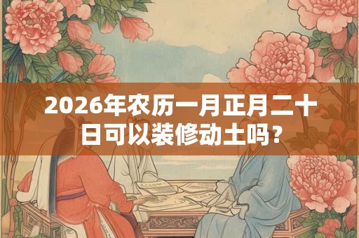 2026年农历一月正月二十日可以装修动土吗？
