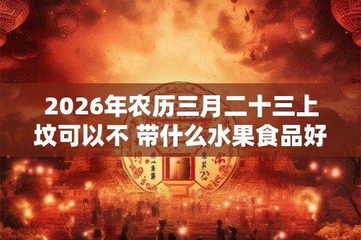 2026年农历三月二十三上坟可以不 带什么水果食品好