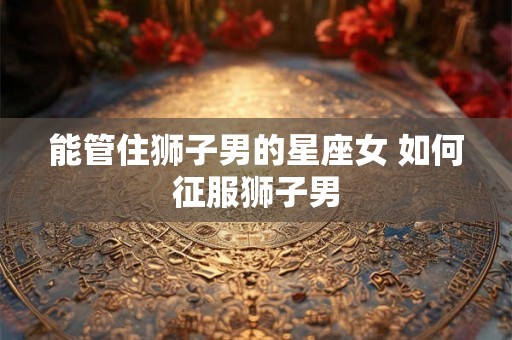 能管住狮子男的星座女 如何征服狮子男 能管住狮子男的星座女 如何征服狮子男