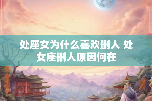 处座女为什么喜欢删人 处女座删人原因何在