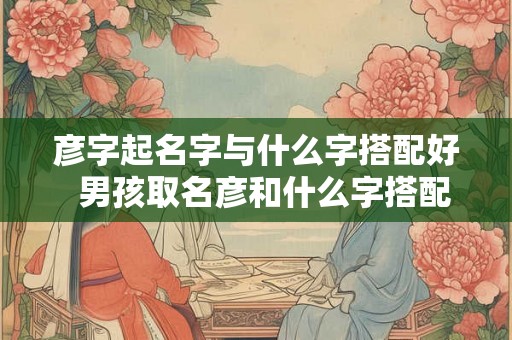 彦字起名字与什么字搭配好  男孩取名彦和什么字搭配好