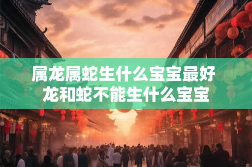 属龙属蛇生什么宝宝最好 龙和蛇不能生什么宝宝