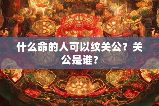 什么命的人可以纹关公?关公是谁? 什么命的人可以纹关公?关公是谁?