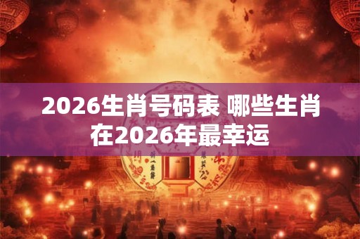 2026生肖号码表 哪些生肖在2026年最幸运 2026生肖号码表 哪些生肖在2026年最幸运