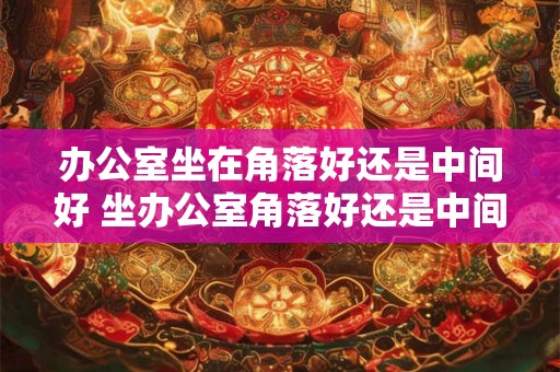 办公室坐在角落好还是中间好 坐办公室角落好还是中间好