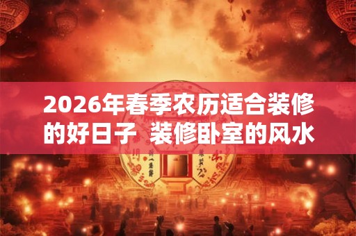 2026年春季农历适合装修的好日子  装修卧室的风水讲究