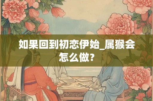 如果回到初恋伊始_属猴会怎么做？