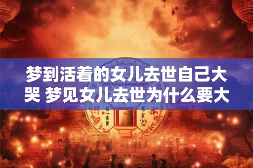 梦到活着的女儿去世自己大哭 梦见女儿去世为什么要大哭